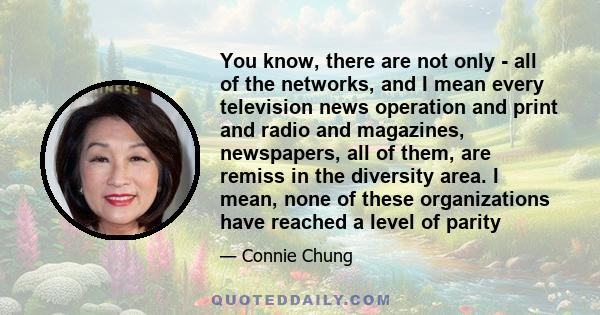 You know, there are not only - all of the networks, and I mean every television news operation and print and radio and magazines, newspapers, all of them, are remiss in the diversity area. I mean, none of these