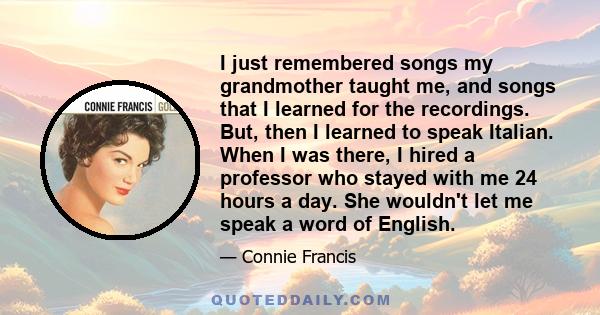 I just remembered songs my grandmother taught me, and songs that I learned for the recordings. But, then I learned to speak Italian. When I was there, I hired a professor who stayed with me 24 hours a day. She wouldn't