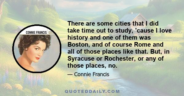 There are some cities that I did take time out to study, 'cause I love history and one of them was Boston, and of course Rome and all of those places like that. But, in Syracuse or Rochester, or any of those places, no.