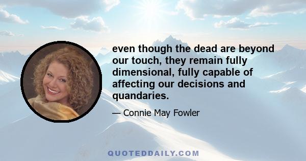 even though the dead are beyond our touch, they remain fully dimensional, fully capable of affecting our decisions and quandaries.