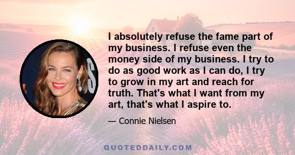 I absolutely refuse the fame part of my business. I refuse even the money side of my business. I try to do as good work as I can do, I try to grow in my art and reach for truth. That's what I want from my art, that's