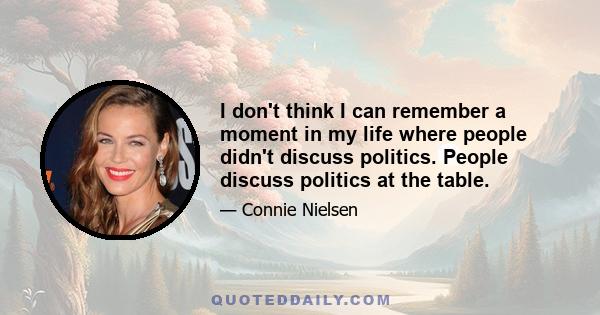 I don't think I can remember a moment in my life where people didn't discuss politics. People discuss politics at the table.