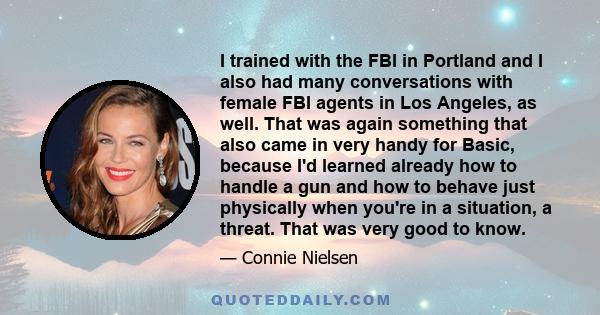 I trained with the FBI in Portland and I also had many conversations with female FBI agents in Los Angeles, as well. That was again something that also came in very handy for Basic, because I'd learned already how to