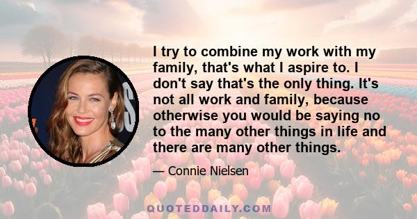 I try to combine my work with my family, that's what I aspire to. I don't say that's the only thing. It's not all work and family, because otherwise you would be saying no to the many other things in life and there are