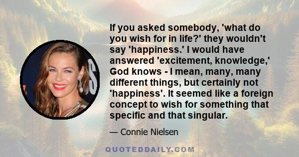 If you asked somebody, 'what do you wish for in life?' they wouldn't say 'happiness.' I would have answered 'excitement, knowledge,' God knows - I mean, many, many different things, but certainly not 'happiness'. It