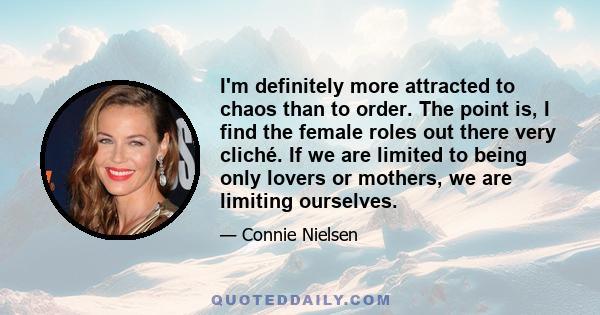 I'm definitely more attracted to chaos than to order. The point is, I find the female roles out there very cliché. If we are limited to being only lovers or mothers, we are limiting ourselves.