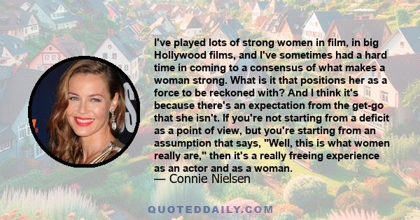 I've played lots of strong women in film, in big Hollywood films, and I've sometimes had a hard time in coming to a consensus of what makes a woman strong. What is it that positions her as a force to be reckoned with?