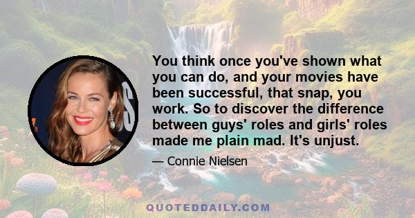You think once you've shown what you can do, and your movies have been successful, that snap, you work. So to discover the difference between guys' roles and girls' roles made me plain mad. It's unjust.