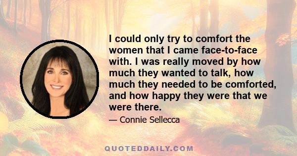 I could only try to comfort the women that I came face-to-face with. I was really moved by how much they wanted to talk, how much they needed to be comforted, and how happy they were that we were there.