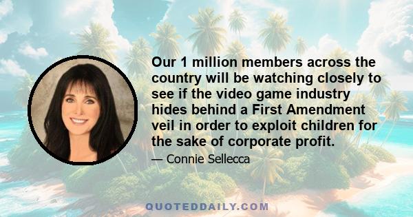 Our 1 million members across the country will be watching closely to see if the video game industry hides behind a First Amendment veil in order to exploit children for the sake of corporate profit.