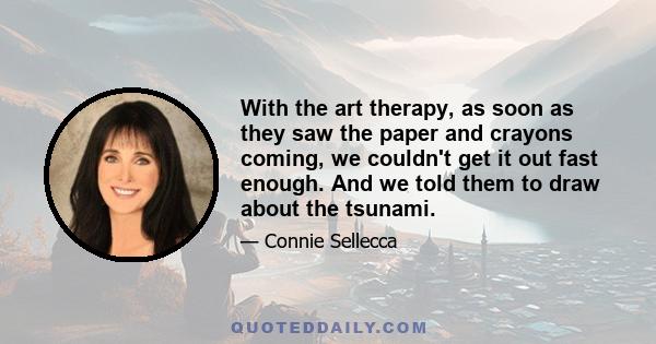 With the art therapy, as soon as they saw the paper and crayons coming, we couldn't get it out fast enough. And we told them to draw about the tsunami.