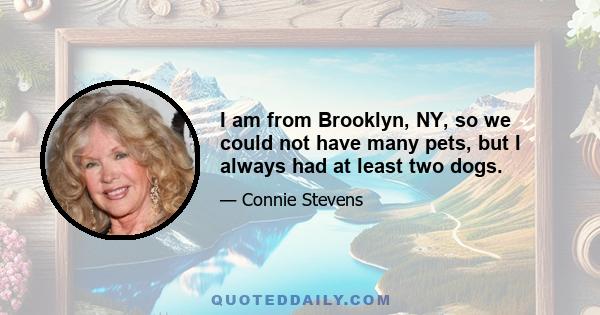 I am from Brooklyn, NY, so we could not have many pets, but I always had at least two dogs.