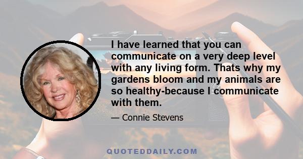 I have learned that you can communicate on a very deep level with any living form. Thats why my gardens bloom and my animals are so healthy-because I communicate with them.