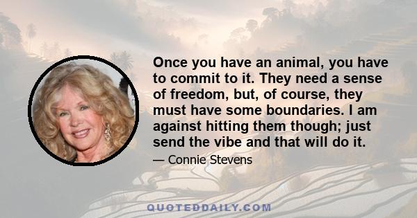 Once you have an animal, you have to commit to it. They need a sense of freedom, but, of course, they must have some boundaries. I am against hitting them though; just send the vibe and that will do it.