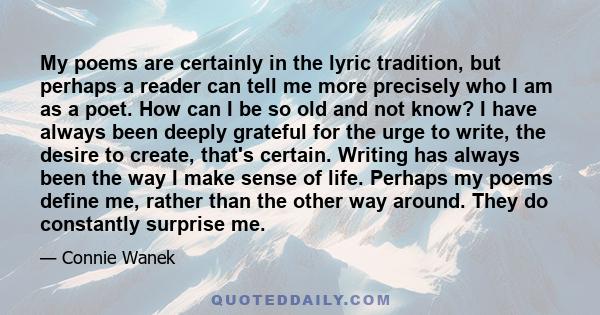 My poems are certainly in the lyric tradition, but perhaps a reader can tell me more precisely who I am as a poet. How can I be so old and not know? I have always been deeply grateful for the urge to write, the desire