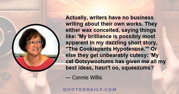 Actually, writers have no business writing about their own works. They either wax conceited, saying things like: 'My brilliance is possibly most apparent in my dazzling short story, The Cookiepants Hypotenuse.' Or else