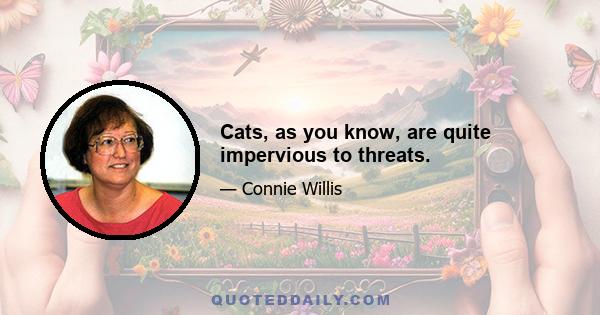 Cats, as you know, are quite impervious to threats.