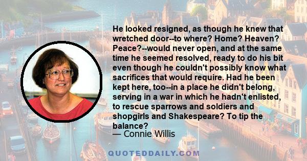 He looked resigned, as though he knew that wretched door--to where? Home? Heaven? Peace?--would never open, and at the same time he seemed resolved, ready to do his bit even though he couldn't possibly know what