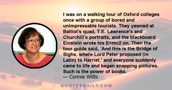 I was on a walking tour of Oxford colleges once with a group of bored and unimpressable tourists. They yawned at Balliol's quad, T.E. Lawrence's and Churchill's portraits, and the blackboard Einstein wrote his E=mc2 on. 