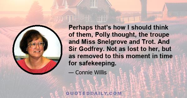 Perhaps that's how I should think of them, Polly thought, the troupe and Miss Snelgrove and Trot. And Sir Godfrey. Not as lost to her, but as removed to this moment in time for safekeeping.