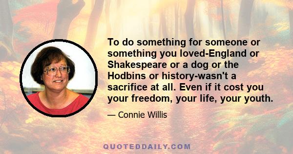 To do something for someone or something you loved-England or Shakespeare or a dog or the Hodbins or history-wasn't a sacrifice at all. Even if it cost you your freedom, your life, your youth.