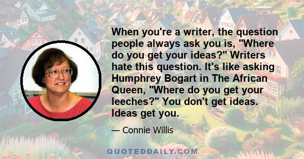 When you're a writer, the question people always ask you is, Where do you get your ideas? Writers hate this question. It's like asking Humphrey Bogart in The African Queen, Where do you get your leeches? You don't get