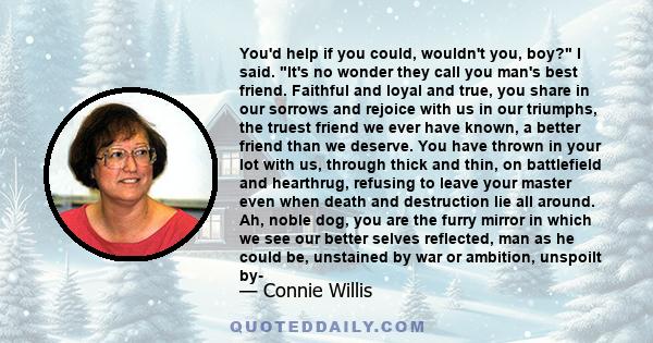 You'd help if you could, wouldn't you, boy? I said. It's no wonder they call you man's best friend. Faithful and loyal and true, you share in our sorrows and rejoice with us in our triumphs, the truest friend we ever