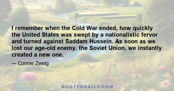 I remember when the Cold War ended, how quickly the United States was swept by a nationalistic fervor and turned against Saddam Hussein. As soon as we lost our age-old enemy, the Soviet Union, we instantly created a new 