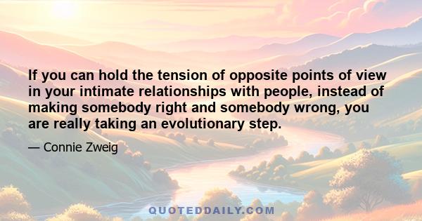 If you can hold the tension of opposite points of view in your intimate relationships with people, instead of making somebody right and somebody wrong, you are really taking an evolutionary step.