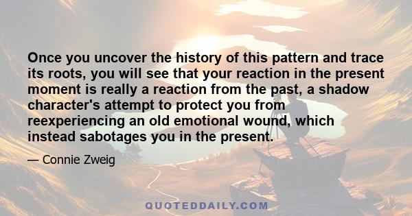 Once you uncover the history of this pattern and trace its roots, you will see that your reaction in the present moment is really a reaction from the past, a shadow character's attempt to protect you from reexperiencing 