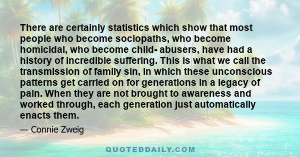 There are certainly statistics which show that most people who become sociopaths, who become homicidal, who become child- abusers, have had a history of incredible suffering. This is what we call the transmission of