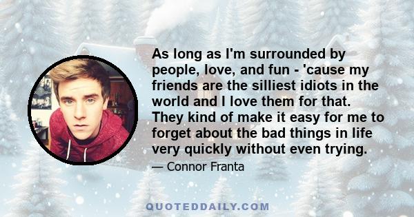 As long as I'm surrounded by people, love, and fun - 'cause my friends are the silliest idiots in the world and I love them for that. They kind of make it easy for me to forget about the bad things in life very quickly