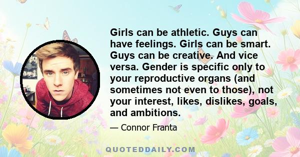 Girls can be athletic. Guys can have feelings. Girls can be smart. Guys can be creative. And vice versa. Gender is specific only to your reproductive organs (and sometimes not even to those), not your interest, likes,