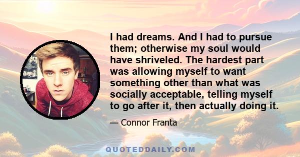 I had dreams. And I had to pursue them; otherwise my soul would have shriveled. The hardest part was allowing myself to want something other than what was socially acceptable, telling myself to go after it, then