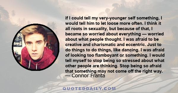 if I could tell my very-younger self something, I would tell him to let loose more often. I think it all roots in sexuality, but because of that, I became so worried about everything — worried about what people thought. 