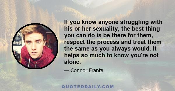 If you know anyone struggling with his or her sexuality, the best thing you can do is be there for them, respect the process and treat them the same as you always would. It helps so much to know you're not alone.