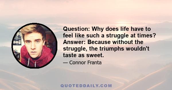 Question: Why does life have to feel like such a struggle at times? Answer: Because without the struggle, the triumphs wouldn't taste as sweet.