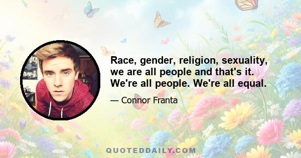 Race, gender, religion, sexuality, we are all people and that's it. We're all people. We're all equal.