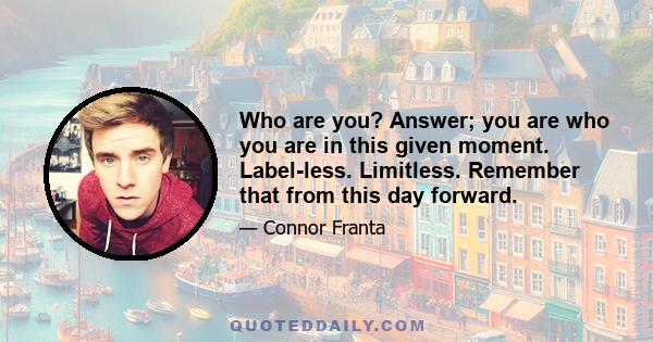 Who are you? Answer; you are who you are in this given moment. Label-less. Limitless. Remember that from this day forward.