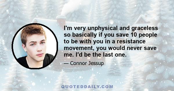 I'm very unphysical and graceless so basically if you save 10 people to be with you in a resistance movement, you would never save me. I'd be the last one.