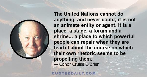 The United Nations cannot do anything, and never could; it is not an animate entity or agent. It is a place, a stage, a forum and a shrine... a place to which powerful people can repair when they are fearful about the