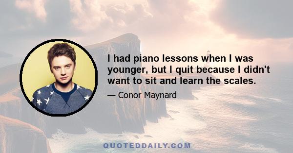 I had piano lessons when I was younger, but I quit because I didn't want to sit and learn the scales.