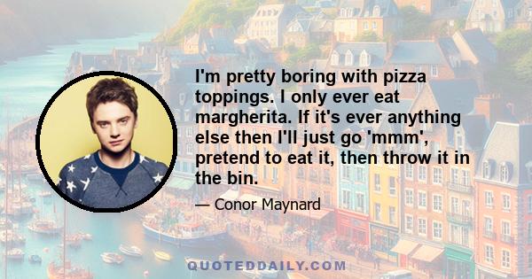 I'm pretty boring with pizza toppings. I only ever eat margherita. If it's ever anything else then I'll just go 'mmm', pretend to eat it, then throw it in the bin.