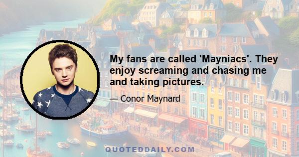 My fans are called 'Mayniacs'. They enjoy screaming and chasing me and taking pictures.