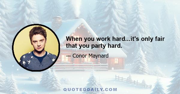 When you work hard...it's only fair that you party hard.