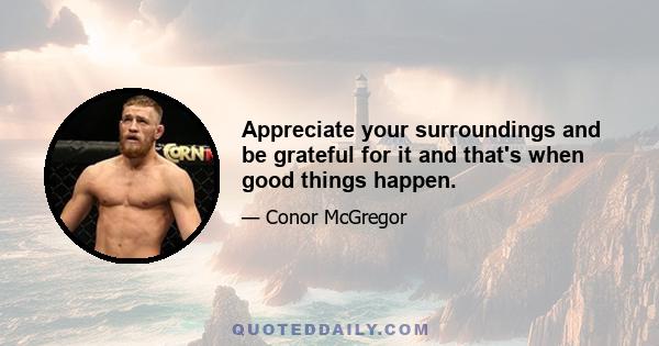 Appreciate your surroundings and be grateful for it and that's when good things happen.