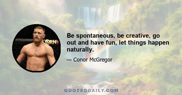 Be spontaneous, be creative, go out and have fun, let things happen naturally.