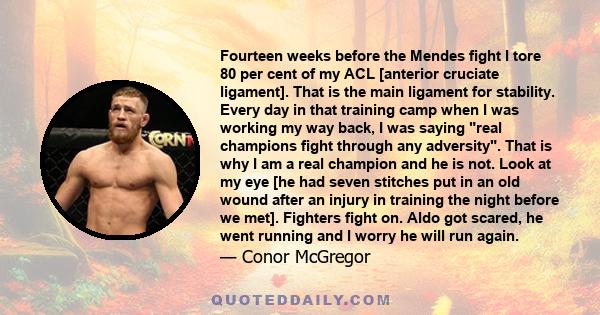 Fourteen weeks before the Mendes fight I tore 80 per cent of my ACL [anterior cruciate ligament]. That is the main ligament for stability. Every day in that training camp when I was working my way back, I was saying