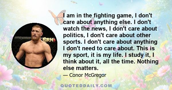 I am in the fighting game, I don't care about anything else. I don't watch the news, I don't care about politics, I don't care about other sports. I don't care about anything I don't need to care about. This is my