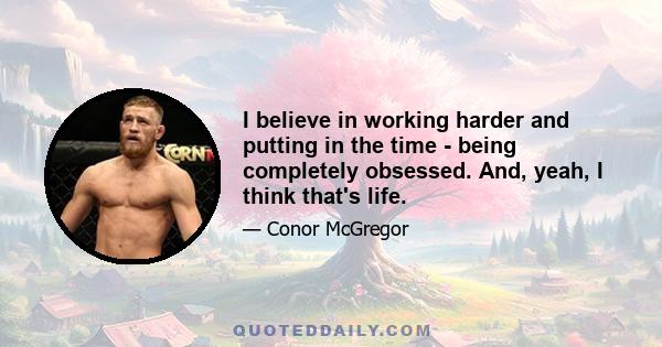 I believe in working harder and putting in the time - being completely obsessed. And, yeah, I think that's life.